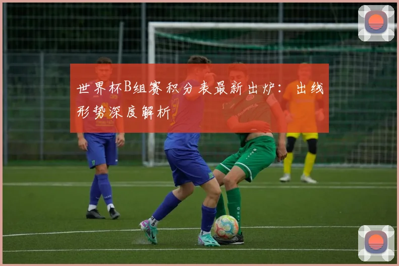 世界杯B组赛积分表最新出炉：出线形势深度解析
