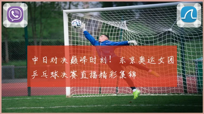 中日对决巅峰时刻！东京奥运女团乒乓球决赛直播精彩集锦