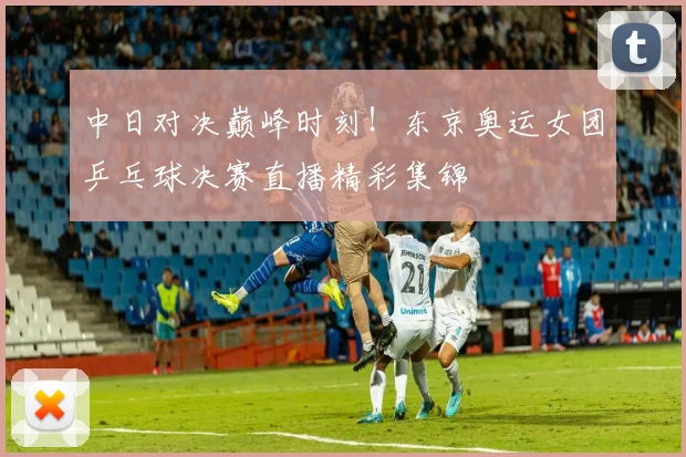中日对决巅峰时刻！东京奥运女团乒乓球决赛直播精彩集锦