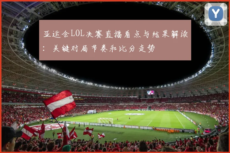 亚运会LOL决赛直播看点与结果解读：关键对局节奏和比分走势