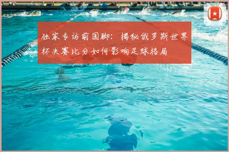 独家专访前国脚：揭秘俄罗斯世界杯决赛比分如何影响足球格局