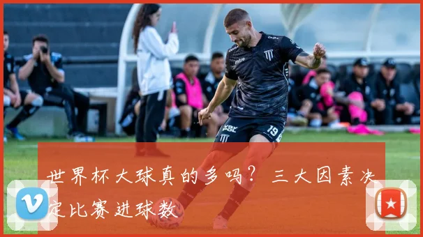 世界杯大球真的多吗？三大因素决定比赛进球数