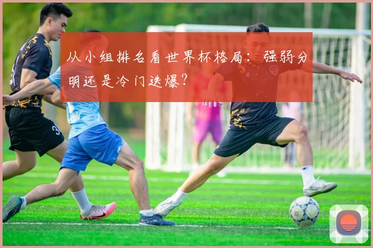 从小组排名看世界杯格局：强弱分明还是冷门迭爆？