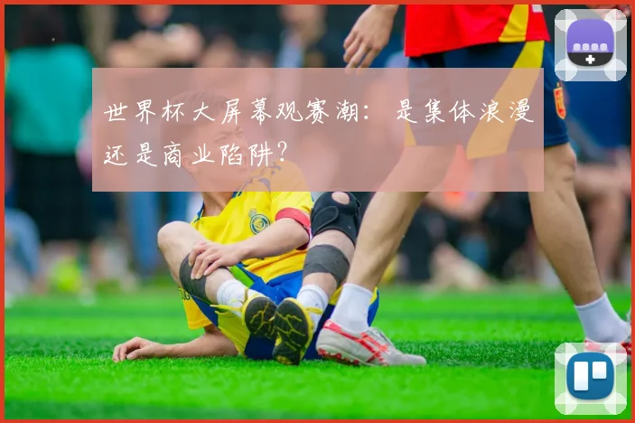 世界杯大屏幕观赛潮：是集体浪漫还是商业陷阱？