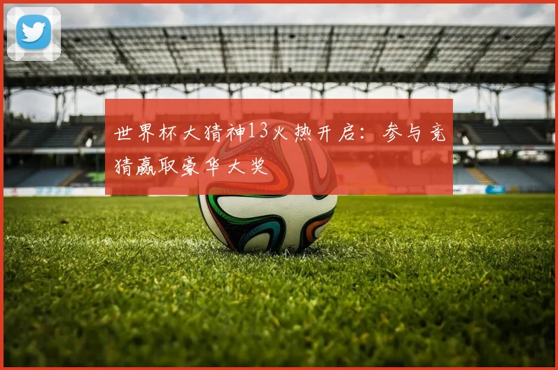 世界杯大猜神13火热开启：参与竞猜赢取豪华大奖