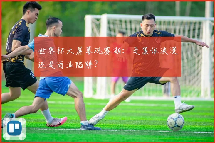 世界杯大屏幕观赛潮：是集体浪漫还是商业陷阱？