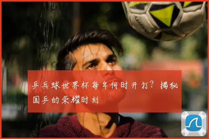 乒乓球世界杯每年何时开打?揭秘国乒的荣耀时刻