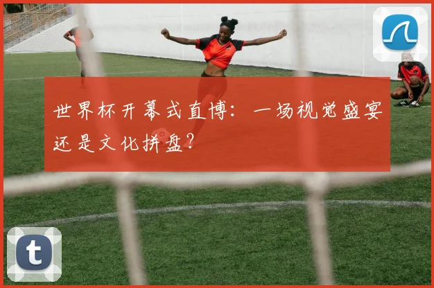 世界杯开幕式直博:一场视觉盛宴还是文化拼盘?