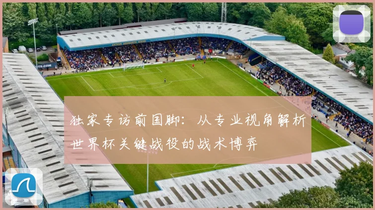 独家专访前国脚：从专业视角解析世界杯关键战役的战术博弈