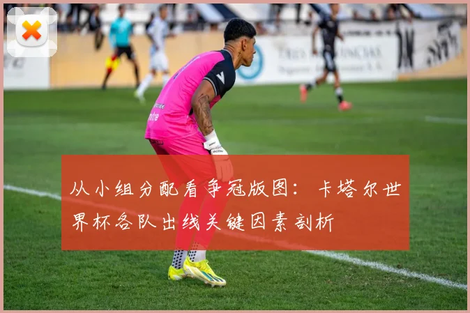 从小组分配看争冠版图：卡塔尔世界杯各队出线关键因素剖析