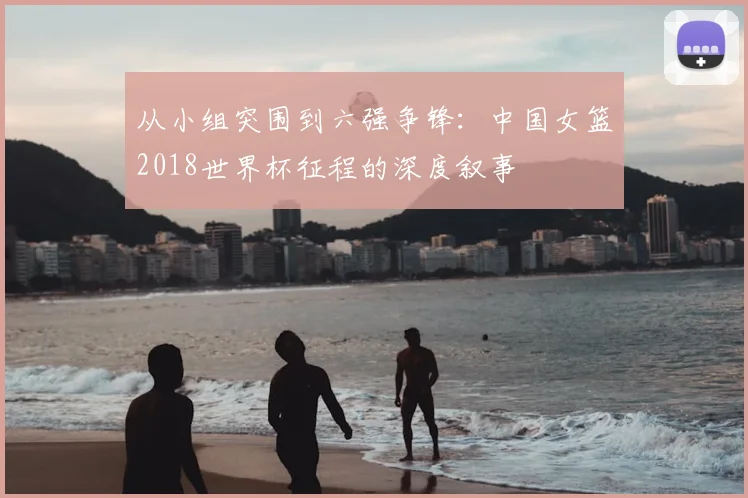 从小组突围到六强争锋：中国女篮2018世界杯征程的深度叙事