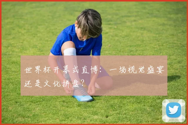 世界杯开幕式直博:一场视觉盛宴还是文化拼盘?