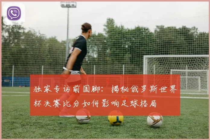 独家专访前国脚：揭秘俄罗斯世界杯决赛比分如何影响足球格局