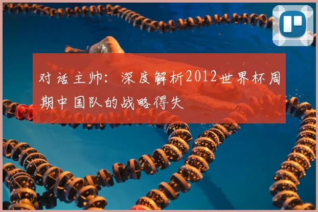 对话主帅:深度解析2012世界杯周期中国队的战略得失