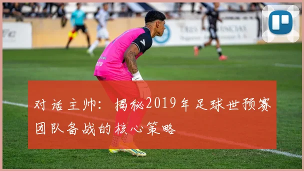 对话主帅:揭秘2019年足球世预赛团队备战的核心策略