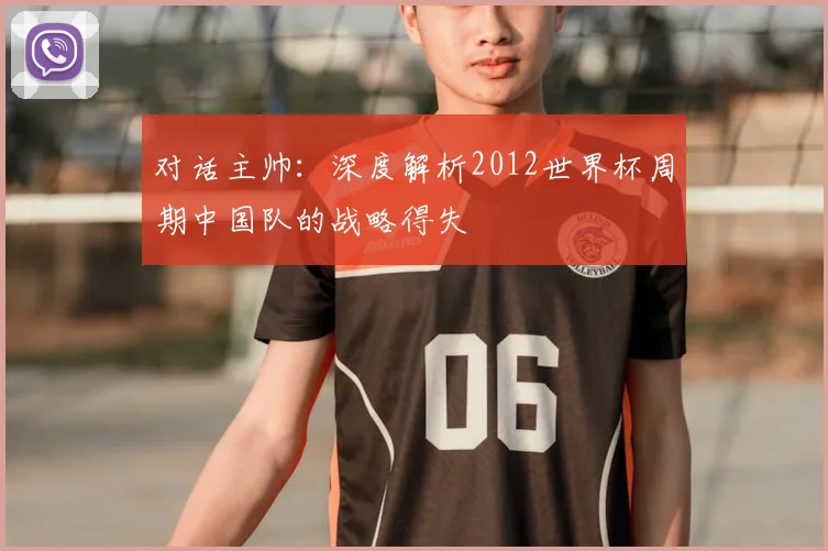对话主帅:深度解析2012世界杯周期中国队的战略得失