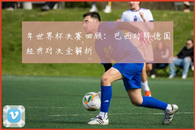 年世界杯决赛回顾：巴西对阵德国经典对决全解析